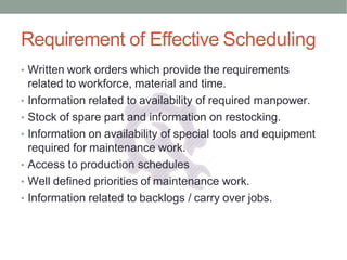 Requirement of Effective Scheduling
• Written work orders which provide the requirements
related to workforce, material and time.
• Information related to availability of required manpower.
• Stock of spare part and information on restocking.
• Information on availability of special tools and equipment
required for maintenance work.
• Access to production schedules
• Well defined priorities of maintenance work.
• Information related to backlogs / carry over jobs.
 