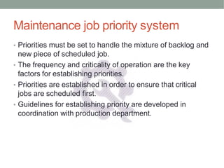 Maintenance job priority system
• Priorities must be set to handle the mixture of backlog and
new piece of scheduled job.
• The frequency and criticality of operation are the key
factors for establishing priorities.
• Priorities are established in order to ensure that critical
jobs are scheduled first.
• Guidelines for establishing priority are developed in
coordination with production department.
 