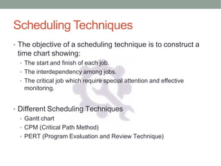 Scheduling Techniques
• The objective of a scheduling technique is to construct a
time chart showing:
• The start and finish of each job.
• The interdependency among jobs.
• The critical job which require special attention and effective
monitoring.
• Different Scheduling Techniques
• Gantt chart
• CPM (Critical Path Method)
• PERT (Program Evaluation and Review Technique)
 