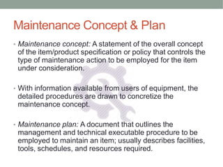 Maintenance Concept & Plan
• Maintenance concept: A statement of the overall concept
of the item/product specification or policy that controls the
type of maintenance action to be employed for the item
under consideration.
• With information available from users of equipment, the
detailed procedures are drawn to concretize the
maintenance concept.
• Maintenance plan: A document that outlines the
management and technical executable procedure to be
employed to maintain an item; usually describes facilities,
tools, schedules, and resources required.
 