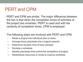 PERT and CPM
• PERT and CPM are similar. The major difference between
the two is that when the completion times of activities of
the project are uncertain, PERT is used and with the
certainty of completion times, CPM is employed.
• The following steps are involved with PERT and CPM:
I. Break a project into individual jobs or tasks.
II. Arrange these jobs/tasks into a logical network.
III. Determine duration time of each job/task.
IV. Develop a schedule.
V. Identify jobs/tasks that control the completion of project.
VI. Redistribute resources or funds to improve schedule.
 