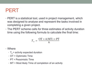 PERT
• PERT is a statistical tool, used in project management, which
was designed to analyse and represent the tasks involved in
completing a given project.
• The PERT scheme calls for three estimates of activity duration
time using the following formula to calculate the final time:
• Where
• Ta = activity expected duration
• OT = Optimistic Time
• PT = Pessimistic Time
• MT = Most likely Time of completion of an activity
 