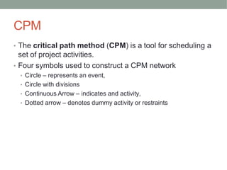 CPM
• The critical path method (CPM) is a tool for scheduling a
set of project activities.
• Four symbols used to construct a CPM network
• Circle – represents an event,
• Circle with divisions
• Continuous Arrow – indicates and activity,
• Dotted arrow – denotes dummy activity or restraints
 