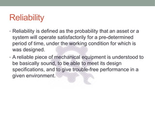 Reliability
• Reliability is defined as the probability that an asset or a
system will operate satisfactorily for a pre-determined
period of time, under the working condition for which is
was designed.
• A reliable piece of mechanical equipment is understood to
be basically sound, to be able to meet its design
specifications, and to give trouble-free performance in a
given environment.
 