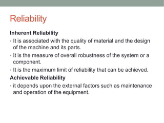 Reliability
Inherent Reliability
• It is associated with the quality of material and the design
of the machine and its parts.
• It is the measure of overall robustness of the system or a
component.
• It is the maximum limit of reliability that can be achieved.
Achievable Reliability
• it depends upon the external factors such as maintenance
and operation of the equipment.
 
