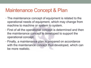 Maintenance Concept & Plan
• The maintenance concept of equipment is related to the
operational needs of equipment, which may change from
machine to machine or system to system.
• First of all the operational concept is determined and then
the maintenance concept is developed to support the
operational concept.
• Finally, a maintenance plan is prepared on accordance
with the maintenance concept thus developed, which can
be more realistic.
 