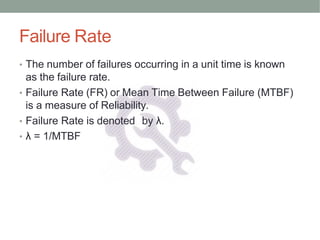 Failure Rate
• The number of failures occurring in a unit time is known
as the failure rate.
• Failure Rate (FR) or Mean Time Between Failure (MTBF)
is a measure of Reliability.
• Failure Rate is denoted by λ.
• λ = 1/MTBF
 