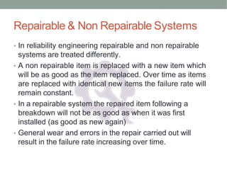 Repairable & Non Repairable Systems
• In reliability engineering repairable and non repairable
systems are treated differently.
• A non repairable item is replaced with a new item which
will be as good as the item replaced. Over time as items
are replaced with identical new items the failure rate will
remain constant.
• In a repairable system the repaired item following a
breakdown will not be as good as when it was first
installed (as good as new again)
• General wear and errors in the repair carried out will
result in the failure rate increasing over time.
 