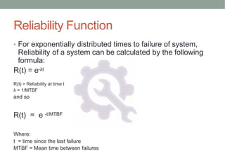 Reliability Function
• For exponentially distributed times to failure of system,
Reliability of a system can be calculated by the following
formula:
R(t) = e-λt
R(t) = Reliability at time t
λ = 1/MTBF
and so
R(t) = e -t/MTBF
Where:
t = time since the last failure
MTBF = Mean time between failures
 