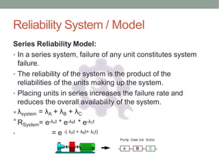 Reliability System / Model
Series Reliability Model:
• In a series system, failure of any unit constitutes system
failure.
• The reliability of the system is the product of the
reliabilities of the units making up the system.
• Placing units in series increases the failure rate and
reduces the overall availability of the system.
•λsystem = λA + λB + λC
•RSystem= e-λAt * e-λBt * e-λCt
• = e -( λAt + λBt+ λCt)
 