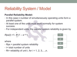 Reliability System / Model
where
• Rps = parallel system reliability
• i= total number of units
• Ri= reliability of unit i, for i = 1, 2, 3,…,n.
Rps(t) =1- 𝞟 (1 – e–λi t)
i=1
Parallel Reliability Model:
• In this case n number of simultaneously operating units form a
parallel system.
• At least one of the units must work normally for system
success.
• For independent units, the parallel system reliability is given by
n
1
2
3
n
 