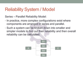 Reliability System / Model
Series – Parallel Reliability Model:
• In practice, more complex configurations exist where
components are arranged in series and parallel.
• Such a system can be broken down into smaller and
simpler models to find out their reliability and then overall
reliability can be calculated.
B1
B2
B3
B4
A C
 