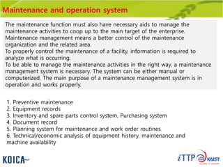 Maintenance and operation system
The maintenance function must also have necessary aids to manage the
maintenance activities to coop up to the main target of the enterprise.
Maintenance management means a better control of the maintenance
organization and the related area.
To properly control the maintenance of a facility, information is required to
analyze what is occurring.
To be able to manage the maintenance activities in the right way, a maintenance
management system is necessary. The system can be either manual or
computerized. The main purpose of a maintenance management system is in
operation and works properly.
1. Preventive maintenance
2. Equipment records
3. Inventory and spare parts control system, Purchasing system
4. Document record
5. Planning system for maintenance and work order routines
6. Technical/economic analysis of equipment history, maintenance and
machine availability
 
