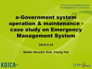 e-Government system
operation & maintenance -
case study on Emergency
Management System
2018.3.19
Senior Director Huh, Young Tae
ICT Capacity Building Course
for Bangladesh e-Government
 