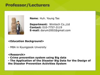 Professor/Lecturers
Name: Huh. Young Tae
Department: Winitech Co.,Ltd
Contact: 010-7757-3119
E-mail: darum2002@gmail.com
<Education Background>
- MBA in Kyungpook Unversity
<Research>
- Crime prevention system using Big data
- The Application of the Disaster Big Data for the Design of
the Disaster Prevention Activities System
 