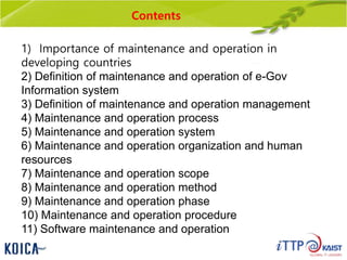 Contents
1) Importance of maintenance and operation in
developing countries
2) Definition of maintenance and operation of e-Gov
Information system
3) Definition of maintenance and operation management
4) Maintenance and operation process
5) Maintenance and operation system
6) Maintenance and operation organization and human
resources
7) Maintenance and operation scope
8) Maintenance and operation method
9) Maintenance and operation phase
10) Maintenance and operation procedure
11) Software maintenance and operation
 
