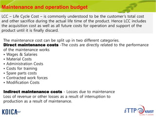 Maintenance and operation budget
LCC – Life Cycle Cost – is commonly understood to be the customer’s total cost
and other sacrifice during the actual life time of the product. Hence LCC includes
the acquisition cost as well as all future costs for operation and support of the
product until it is finally discard.
The maintenance cost can be split up in two different categories.
Direct maintenance costs -The costs are directly related to the performance
of the maintenance works
• Wages & Salaries
• Material Costs
• Administration Costs
• Costs for training
• Spare parts costs
• Contracted work forces
• Modification Costs
Indirect maintenance costs - Losses due to maintenance
Loss of revenue or other losses as a result of interruption to
production as a result of maintenance.
 