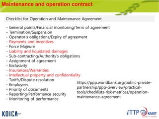 Maintenance and operation contract
- General points/Financial monitoring/Term of agreement
- Termination/Suspension
- Operator’s obligations/Expiry of agreement
- Payments and incentives
- Force Majeure
- Liability and liquidated damages
- Sub-contracting/Authority's obligations
- Assignment of agreement
- Exclusivity
- Insurances/Warranties
- Intellectual property and confidentiality
- Tariffs/Dispute resolution
- Employees
- Priority of documents
- Reporting/Performance security
- Monitoring of performance
Checklist for Operation and Maintenance Agreement
https://ppp.worldbank.org/public-private-
partnership/ppp-overview/practical-
tools/checklists-risk-matrices/operation-
maintenance-agreement
 