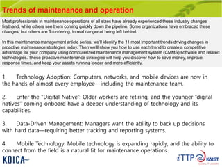 Trends of maintenance and operation
1. Technology Adoption: Computers, networks, and mobile devices are now in
the hands of almost every employee—including the maintenance team.
2. Enter the "Digital Native": Older workers are retiring, and the younger “digital
natives” coming onboard have a deeper understanding of technology and its
capabilities.
3. Data-Driven Management: Managers want the ability to back up decisions
with hard data—requiring better tracking and reporting systems.
4. Mobile Technology: Mobile technology is expanding rapidly, and the ability to
connect from the field is a natural fit for maintenance operations.
Most professionals in maintenance operations of all sizes have already experienced these industry changes
firsthand, while others see them coming quickly down the pipeline. Some organizations have embraced these
changes, but others are floundering, in real danger of being left behind.
In this maintenance management article series, we’ll identify the 11 most important trends driving changes in
proactive maintenance strategies today. Then we’ll show you how to use each trend to create a competitive
advantage for your company using computerized maintenance management system (CMMS) software and related
technologies. These proactive maintenance strategies will help you discover how to save money, improve
response times, and keep your assets running longer and more efficiently.
 