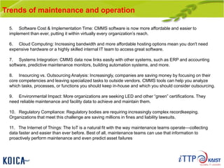 Trends of maintenance and operation
5. Software Cost & Implementation Time: CMMS software is now more affordable and easier to
implement than ever, putting it within virtually every organization’s reach.
6. Cloud Computing: Increasing bandwidth and more affordable hosting options mean you don't need
expensive hardware or a highly skilled internal IT team to access great software.
7. Systems Integration: CMMS data now links easily with other systems, such as ERP and accounting
software, predictive maintenance monitors, building automation systems, and more.
8. Insourcing vs. Outsourcing Analysis: Increasingly, companies are saving money by focusing on their
core competencies and leaving specialized tasks to outside vendors. CMMS tools can help you analyze
which tasks, processes, or functions you should keep in-house and which you should consider outsourcing.
9. Environmental Impact: More organizations are seeking LED and other “green” certifications. They
need reliable maintenance and facility data to achieve and maintain them.
10. Regulatory Compliance: Regulatory bodies are requiring increasingly complex recordkeeping.
Organizations that meet this challenge are saving millions in fines and liability lawsuits.
11. The Internet of Things: The IoT is a natural fit with the way maintenance teams operate—collecting
data faster and easier than ever before. Best of all, maintenance teams can use that information to
proactively perform maintenance and even predict asset failures
 