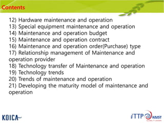 Contents
12) Hardware maintenance and operation
13) Special equipment maintenance and operation
14) Maintenance and operation budget
15) Maintenance and operation contract
16) Maintenance and operation order(Purchase) type
17) Relationship management of Maintenance and
operation provider
18) Technology transfer of Maintenance and operation
19) Technology trends
20) Trends of maintenance and operation
21) Developing the maturity model of maintenance and
operation
 
