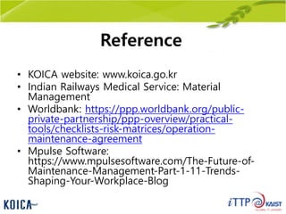 Reference
• KOICA website: www.koica.go.kr
• Indian Railways Medical Service: Material
Management
• Worldbank: https://ppp.worldbank.org/public-
private-partnership/ppp-overview/practical-
tools/checklists-risk-matrices/operation-
maintenance-agreement
• Mpulse Software:
https://www.mpulsesoftware.com/The-Future-of-
Maintenance-Management-Part-1-11-Trends-
Shaping-Your-Workplace-Blog
 