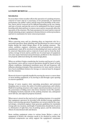 structures must be checked daily.                                              -NOTES-

2.2 SNOW REMOVAL

Introduction
In areas where winter weather affects the operation of a parking structure,
removal of snow and ice is necessary, if not paramount, for functional
performance, the public’s safety, and the long-term durability of the struc-
ture. Snow and ice removal can be difﬁcult depending on the size, timing,
and type of storm, and also the area to be maintained. For these reasons,
knowing with what and how to remove snow and ice can greatly affect the
operation of the structure. The basic parameters for snow and ice removal
include planning, proper equipment, chemical deicers, written procedures,
and how-to instruction for snow removal personnel.

A. Planning
When removing snow and ice, planning plays an important role for a
successful operation. Basic planning and speciﬁcations for snow removal
begins during the initial design phase of the parking structure. The
owner, architect, engineer, contractor, and precast/prestress concrete
manufacturer must all be involved in determining how snow and ice will
be removed. Operations such as removal of snow and ice from the deck
surface, storage of snow and ice, and the use of certain types of equipment
can cause major functional and performance problems to the structure if
not properly addressed during the initial design phase.

When an architect begins considering the location and layout of a park-
ing structure, snow and ice removal operations should be based on local
climate conditions. Anticipated maximum snow fall and frequency will
inﬂuence planning strategies. Once parameters for snow and ice removal
have been established, features for storage or removal must be designed
into the structure.

Removal of snow is typically handled by moving the snow to a snow chute
or snow melting equipment, or by moving to and through a gate opening
in exterior spandrels.

Storage of snow requires strict operating procedures and protected
dumping zones to ensure the safety of workers, pedestrians, and vehicles.
Multi-level parking structures also require special procedures to prevent
the penetration of falling snow onto lower structure levels. The number
of dumping locations depends on the parking structure size, anticipated
snow fall rate, and adjacent property locations.

When snow is stored on the top level of a parking structure, it is essential
that equipment operators be provided with detailed storage guidelines
before each clearing operation. If guidelines are not provided in the origi-
nal design, a structural engineer must generate guidelines for maximum
storage-pile size, location, and height. Consideration should also be given
to obstruction of sight lines, loss of parking spaces, and the deleterious
effects of concentrated salts and deicers.

Snow melting equipment comes in various forms. Before a piece of
equipment is chosen, the structure needs to be checked to ensure that
structural components can safely support the equipment’s maximum
                                                        -7-
 