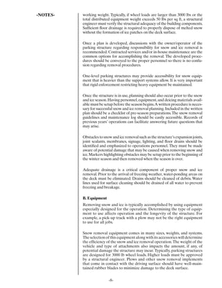 -NOTES-   working weight. Typically, if wheel loads are larger than 3000 lbs or the
          total distributed equipment weight exceeds 50 lbs per sq ft, a structural
          engineer must verify the structural adequacy of the building components.
          Sufﬁcient ﬂoor drainage is required to properly dispose of melted snow
          without the formation of ice patches on the deck surface.

          Once a plan is developed, discussions with the owner/operator of the
          parking structure regarding responsibility for snow and ice removal is
          recommended. Contracted services and/or in-house maintenance are the
          common options for accomplishing the removal. The developed proce-
          dures should be conveyed to the proper personnel so there is no confu-
          sion regarding removal procedures.

          One-level parking structures may provide accessibility for snow equip-
          ment that is heavier than the support systems allow. It is very important
          that rigid enforcement restricting heavy equipment be maintained.

          Once the structure is in use, planning should also occur prior to the snow
          and ice season. Having personnel, equipment, and deicing materials avail-
          able must be setup before the season begins. A written procedure is neces-
          sary for successful snow and ice removal planning. Included in the written
          plan should be a checklist of pre-season preparations. The snow removal
          guidelines and maintenance log should be easily accessible. Records of
          previous years’ operations can facilitate answering future questions that
          may arise.

          Obstacles to snow and ice removal such as the structure’s expansion joints,
          joint sealants, membranes, signage, lighting, and ﬂoor drains should be
          identiﬁed and emphasized to operations personnel. They must be made
          aware of potential damage that may be caused when removing snow and
          ice. Markers highlighting obstacles may be setup prior to the beginning of
          the winter season and then removed when the season is over.

          Adequate drainage is a critical component of proper snow and ice
          removal. Prior to the arrival of freezing weather, water-ponding areas on
          the deck must be eliminated. Drains should be cleaned of debris. Water
          lines used for surface cleaning should be drained of all water to prevent
          freezing and breakage.

          B. Equipment
          Removing snow and ice is typically accomplished by using equipment
          especially designed for the operation. Determining the type of equip-
          ment to use affects operation and the longevity of the structure. For
          example, a pick-up truck with a plow may not be the right equipment
          to use for all jobs.

          Snow removal equipment comes in many sizes, weights, and systems.
          The selection of this equipment along with its accessories will determine
          the efﬁciency of the snow and ice removal operation. The weight of the
          vehicle and type of attachments also impacts the amount, if any, of
          potential damage the structure may incur. Typically, parking structures
          are designed for 3000 lb wheel loads. Higher loads must be approved
          by a structural engineer. Plows and other snow removal implements
          that come in contact with the driving surface should have well-main-
          tained rubber blades to minimize damage to the deck surface.


                          -8-
 