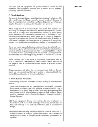 The right type of equipment for placing chemical deicers is also              -NOTES-
important. This equipment must be able to spread deicers properly,
efﬁciently, and cost effectively.

C. Chemical deicers
The use of chemical deicers can affect the structure’s efﬁciency, life
safety, and longevity. Deicers must be chosen prudently because of
their chemical potency, availability, and cost. Improper use of deicers
may be deleterious to surfaces to which they are applied.

When using deicers, it is necessary to wash-down deck surfaces im-
mediately following the winter season. The use of a high water volume
from a 1¼ in. or larger hose is recommended. During the initial design
phase, consideration for sufﬁcient water to clean all surfaces (i.e., ﬂoor
levels in addition to the roof level) contacted by deicers is important.
It should be remembered that chemical deicers are also deposited by
vehicles parking in the parking structure, so cleaning of all levels is im-
portant even if deicers were not directly applied to lower ﬂoor levels.

There are many types of chemicals deicers. Some, like chlorides, are
relatively inexpensive but are much more harmful to the structure than
ureas or calcium magnesium acetate. It is recommended that sodium
or calcium chloride (rock salt) deicers not be used. Deicing chemicals
should not be used until the parking structure is at least one year old.

Stairs, landings, and other areas of pedestrian egress must also be
clear of snow and ice. Other chemicals with less corrosive potential to
the concrete such as calcium magnesium acetate (CMA) are recom-
mended.

Deicers can adversely affect the environment. State highway depart-
ments are now minimizing the use of sodium or calcium chloride be-
cause of the detrimental environmental effects.

D. Snow Removal Procedures
The following guidelines should be followed during the snow removal
process.
1. Snow plow blades should not come in direct contact with expansion
   joints, deck membranes, or joint sealants. Blades should be kept a
   minimum of ½ in. above these sensitive materials. Blades should also
   not impact vertical offsets between adjacent deck surfaces. Plows
   must be equipped with well-maintained rubber blades to minimize
   impact damage.

2. Reduced equipment driving speed should be used at changes in
   ﬂoor slopes, such as the ends of ramps, washes (i.e., raised areas of
   the deck surface), at the ends of double tees, and at handicapped
   ramps.

3. Impact forces caused by pushing equipment or snow into walls or
   spandrels should be avoided. Additionally, impact forces applied to
   deck surfaces caused by dumping snow into storage piles should be
   avoided.


                                                       -9-
 