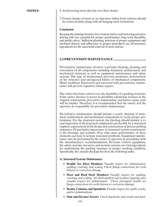 -NOTES-   4. Avoid storing snow directly over ﬂoor drains.

          5. Frozen chunks of snow or ice that have fallen from vehicles should
             be removed daily, along with all hanging icicle formations.

          Conclusion
          Keeping the parking structure free of snow and ice and removing corrosive
          deicing salts are essential for proper performance, long term durability,
          and public safety. Sufﬁcient planning, selection of proper equipment and
          chemical deicers, and adherence to proper procedures are all necessary
          ingredients for the successful removal of snow and ice.



          2.3 PREVENTION MAINTENANCE

          Preventative maintenance involves a periodic checkup, cleaning, and
          restoration of all components including structural, architectural, and
          mechanical elements as well as equipment maintenance and safety
          systems. This type of maintenance prevents premature deterioration
          of the structure and unexpected failure of mechanical components.
          Minor problems discovered and corrected with preventative mainte-
          nance will prevent expensive future repairs.

          The owner has basic control over the durability of a parking structure.
          If the owner chooses to invest in durability-enhancing features in the
          original construction, preventive maintenance and future repair costs
          will be smaller. Therefore, it is recommended that the owner, not the
          operator, be responsible for preventive maintenance.

          Preventative maintenance should include a yearly checkup of struc-
          tural, architectural, and mechanical components to verify proper per-
          formance. For the structural system, the checkup should include a vi-
          sual inspection of all structural components, preferably by a structural
          engineer experienced in the design and construction of precast parking
          structures. Of particular importance in structural system maintenance
          is the drainage and sealants. Over time, poor performance of these
          elements can lead to serious structural problems. Equipment mainte-
          nance may be performed by the owner or operator in accordance with
          the manufacturer’s recommendations. Revenue control equipment,
          life safety systems, elevators, and security systems are vital ingredients
          for maintaining the parking structure in proper working condition.
          Speciﬁcally, the annual checkup involves the following tasks:

          A. Structural Systems Maintenance
             • Double Tee Floor Members: Visually inspect for delamination,
               spalling, cracking, and scaling. Check ﬂange connections for weld
               failures or corrosion damage.
             • Floor and Roof Deck Members: Visually inspect for spalling,
               cracking, and scaling. For ﬁeld-applied cast-in-place toppings, also
               visually inspect for delamination. Check pretopped double tee
               ﬂange connections for weld distress or corrosion damage.
             • Beams, Columns, and Spandrels: Visually inspect for spalls, cracks,
               and/or delaminations.
             • Stair and Elevator Towers: Check handrails, stair treads and land-
                         -10-
 