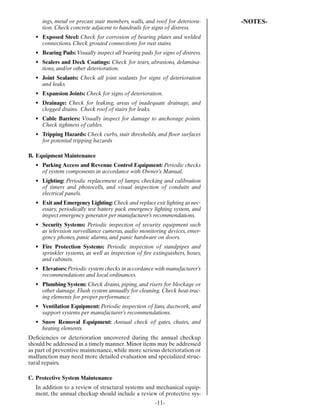 ings, metal or precast stair members, walls, and roof for deteriora-    -NOTES-
     tion. Check concrete adjacent to handrails for signs of distress.
  • Exposed Steel: Check for corrosion of bearing plates and welded
    connections. Check grouted connections for rust stains.
  • Bearing Pads: Visually inspect all bearing pads for signs of distress.
  • Sealers and Deck Coatings: Check for tears, abrasions, delamina-
    tions, and/or other deterioration.
  • Joint Sealants: Check all joint sealants for signs of deterioration
    and leaks.
  • Expansion Joints: Check for signs of deterioration.
  • Drainage: Check for leaking, areas of inadequate drainage, and
    clogged drains. Check roof of stairs for leaks.
  • Cable Barriers: Visually inspect for damage to anchorage points.
    Check tightness of cables.
  • Tripping Hazards: Check curbs, stair thresholds, and ﬂoor surfaces
    for potential tripping hazards

B. Equipment Maintenance
  • Parking Access and Revenue Control Equipment: Periodic checks
    of system components in accordance with Owner’s Manual.
  • Lighting: Periodic replacement of lamps, checking and calibration
    of timers and photocells, and visual inspection of conduits and
    electrical panels.
  • Exit and Emergency Lighting: Check and replace exit lighting as nec-
    essary, periodically test battery pack emergency lighting system, and
    inspect emergency generator per manufacturer’s recommendations.
  • Security Systems: Periodic inspection of security equipment such
    as television surveillance cameras, audio monitoring devices, emer-
    gency phones, panic alarms, and panic hardware on doors.
  • Fire Protection Systems: Periodic inspection of standpipes and
    sprinkler systems, as well as inspection of ﬁre extinguishers, hoses,
    and cabinets.
  • Elevators: Periodic system checks in accordance with manufacturer’s
    recommendations and local ordinances.
  • Plumbing System: Check drains, piping, and risers for blockage or
    other damage. Flush system annually for cleaning. Check heat-trac-
    ing elements for proper performance.
  • Ventilation Equipment: Periodic inspection of fans, ductwork, and
    support systems per manufacturer’s recommendations.
  • Snow Removal Equipment: Annual check of gates, chutes, and
    heating elements.
Deﬁciencies or deterioration uncovered during the annual checkup
should be addressed in a timely manner. Minor items may be addressed
as part of preventive maintenance, while more serious deterioration or
malfunction may need more detailed evaluation and specialized struc-
tural repairs.

C. Protective System Maintenance
  In addition to a review of structural systems and mechanical equip-
  ment, the annual checkup should include a review of protective sys-
                                                      -11-
 