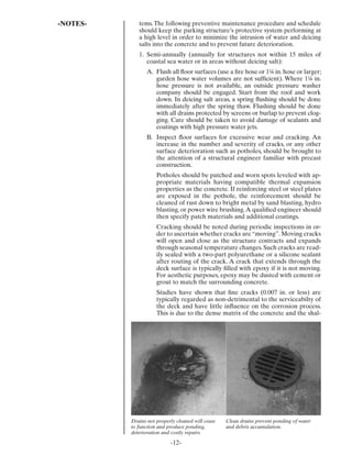 -NOTES-      tems. The following preventive maintenance procedure and schedule
             should keep the parking structure’s protective system performing at
             a high level in order to minimize the intrusion of water and deicing
             salts into the concrete and to prevent future deterioration.
             1. Semi-annually (annually for structures not within 15 miles of
                coastal sea water or in areas without deicing salt):
                A. Flush all ﬂoor surfaces (use a ﬁre hose or 1¼ in. hose or larger;
                   garden hose water volumes are not sufﬁcient). Where 1¼ in.
                   hose pressure is not available, an outside pressure washer
                   company should be engaged. Start from the roof and work
                   down. In deicing salt areas, a spring ﬂushing should be done
                   immediately after the spring thaw. Flushing should be done
                   with all drains protected by screens or burlap to prevent clog-
                   ging. Care should be taken to avoid damage of sealants and
                   coatings with high pressure water jets.
                B. Inspect ﬂoor surfaces for excessive wear and cracking. An
                   increase in the number and severity of cracks, or any other
                   surface deterioration such as potholes, should be brought to
                   the attention of a structural engineer familiar with precast
                   construction.
                     Potholes should be patched and worn spots leveled with ap-
                     propriate materials having compatible thermal expansion
                     properties as the concrete. If reinforcing steel or steel plates
                     are exposed in the pothole, the reinforcement should be
                     cleaned of rust down to bright metal by sand blasting, hydro
                     blasting, or power wire brushing. A qualiﬁed engineer should
                     then specify patch materials and additional coatings.
                     Cracking should be noted during periodic inspections in or-
                     der to ascertain whether cracks are “moving”. Moving cracks
                     will open and close as the structure contracts and expands
                     through seasonal temperature changes. Such cracks are read-
                     ily sealed with a two-part polyurethane or a silicone sealant
                     after routing of the crack. A crack that extends through the
                     deck surface is typically ﬁlled with epoxy if it is not moving.
                     For aesthetic purposes, epoxy may be dusted with cement or
                     grout to match the surrounding concrete.
                     Studies have shown that ﬁne cracks (0.007 in. or less) are
                     typically regarded as non-detrimental to the serviceabilty of
                     the deck and have little inﬂuence on the corrosion process.
                     This is due to the dense matrix of the concrete and the shal-




          Drains not properly cleaned will cease   Clean drains prevent ponding of water
          to function and produce ponding,         and debris accumulation.
          deterioration and costly repairs.

                           -12-
 