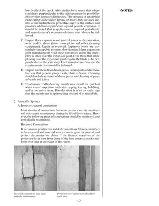 low depth of the crack. Also, studies have shown that where       -NOTES-
          cracking is perpendicular to the reinforcement the possibility
          of corrosion is greatly diminished. The presence of an applied
          penetrating silane sealer, typical on many deck surfaces, cre-
          ates a thin hydrophobic protective layer on the surface and
          provides additional protection against possible corrosion. It
          should be noted that reapplication is required periodically
          and manufacturer’s recommendations must always be fol-
          lowed.
      C. Inspect ﬂoor expansion and control joints for deterioration,
         wear, and/or abuse (from snow plows and other cleaning
         equipment). Repair as required. Expansion joints are par-
         ticularly susceptible to snow plow damage. Many expansion
         joint manufacturers void their warranties unless the snow-
         plow is lifted over the expansion joint. Even those that allow
         plowing over the expansion joint require the blade to be per-
         pendicular to the joint only. Each manufacturer has speciﬁc
         requirements that should be followed.
      D. Inspect and clean ﬂoor drains, repair downspouts, and remove
         barriers that prevent proper water ﬂow to drains. Cleaning
         should include removal of drain grates and cleaning of pipes
         at bends and joints.
      E. Elastomeric trafﬁc-bearing membranes should be patched
         when visual inspection indicates ripping, tearing, bubbling,
         and/or excessive wear. Discoloration is often an early sign
         that the membrane is approaching the end of its useful life.

2. Annually (Spring)
   A. Inspect structural connections
      Most structural connections between precast concrete members
      will not require maintenance during the life of the structure. How-
      ever, the following types of connections should be monitored and
      periodically maintained:
      Recessed Connections
      It is common practice for welded connections between members
      to be recessed and covered with a cement grout to conceal and
      protect the connection plates. If the thermal properties of the
      protection layer vary from those of the base concrete, cracks may
      form over time at the edges of the recess.




Recessed connections may need       Protection over connections should be
periodic maintenance.               crack free.
                                                       -13-
 