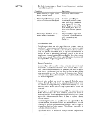 -NOTES-        The following procedures should be used to properly maintain
               recessed connections:

          Condition                                  Procedure
          1.) Minor cracking at edge of recess;      Seal cracks with sealant or
              Grout material sound                   epoxy.

          2.) Cracking and spalling of grout         Remove grout. Inspect
              cover for recessed connections.        connection plates. If corro-
                                                     sion has started, clean and
                                                     coat plates with zinc rich
                                                     paint. Re-grout recess with
                                                     non-shrink grout. Tool and
                                                     seal all-around the grouted
                                                     area.
          3.) Cracking in members and or             Inspection by a registered
              welds between members.                 Structural engineer familiar
                                                     with precast concrete
                                                     behavior.

               Bolted Connections
               Bolted connections are often used between precast concrete
               members. A common example is the connection between precast
               spandrels and precast columns. After installation, these connec-
               tions are typically ﬁlled with grout or a plastic cap and access is
               limited. If signs of water penetration are present at this access
               location, the connection should be checked for signs of corrosion
               and properly sealed. Also, where accessible, connections should
               be inspected for proper engagement of the nut.

               Slotted Connections
               In areas where allowance for vertical or lateral movement must
               be provided, slotted connections are often utilized. Where acces-
               sible, these connections should be inspected for signs of corro-
               sion, proper engagement, and any signs of distress. Also, debris
               may accumulate around the portion of the connection that al-
               lows movement. This debris should be removed/cleaned during
               the inspection process.

            B. Inspect joint sealant and repair as required. Typically, water
               leakage through the joint, visible separation of the sealant from
               the concrete, cracking or tearing of the sealant indicates the need
               for replacement. Replacement is only required where failure has
               occurred.
               Several types of joint sealants are available for precast concrete
               decks. Polyurethane is the most common joint sealant material;
               however, silicones are becoming more popular due to their longer
               service life. Silicones should always be used to replace existing
               silicone sealants.
               Installation procedures and speciﬁcations are dependent on the
               sealant material and manufacturer. It is recommended that an
               experienced professional installer be retained for surface prepara-
               tion and installation of joint sealants. Critical issues to consider in
               sealant installation include:
               1.) Sealants should be installed at average seasonal temperatures

                        -14-
 