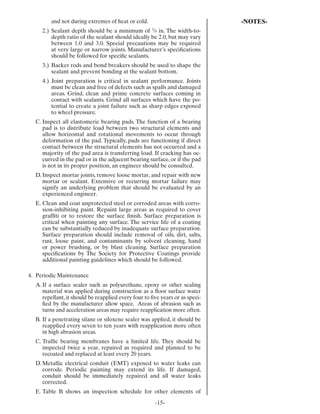 and not during extremes of heat or cold.                              -NOTES-
     2.) Sealant depth should be a minimum of /8 in. The width-to-
                                                     3

         depth ratio of the sealant should ideally be 2.0, but may vary
         between 1.0 and 3.0. Special precautions may be required
         at very large or narrow joints. Manufacturer’s speciﬁcations
         should be followed for speciﬁc sealants.
     3.) Backer rods and bond breakers should be used to shape the
         sealant and prevent bonding at the sealant bottom.
     4.) Joint preparation is critical in sealant performance. Joints
         must be clean and free of defects such as spalls and damaged
         areas. Grind, clean and prime concrete surfaces coming in
         contact with sealants. Grind all surfaces which have the po-
         tential to create a joint failure such as sharp edges exposed
         to wheel pressure.
  C. Inspect all elastomeric bearing pads. The function of a bearing
     pad is to distribute load between two structural elements and
     allow horizontal and rotational movements to occur through
     deformation of the pad. Typically, pads are functioning if direct
     contact between the structural elements has not occurred and a
     majority of the pad area is transferring load. If cracking has oc-
     curred in the pad or in the adjacent bearing surface, or if the pad
     is not in its proper position, an engineer should be consulted.
  D. Inspect mortar joints, remove loose mortar, and repair with new
     mortar or sealant. Extensive or recurring mortar failure may
     signify an underlying problem that should be evaluated by an
     experienced engineer.
  E. Clean and coat unprotected steel or corroded areas with corro-
     sion-inhibiting paint. Repaint large areas as required to cover
     grafﬁti or to restore the surface ﬁnish. Surface preparation is
     critical when painting any surface. The service life of a coating
     can be substantially reduced by inadequate surface preparation.
     Surface preparation should include removal of oils, dirt, salts,
     rust, loose paint, and contaminants by solvent cleaning, hand
     or power brushing, or by blast cleaning. Surface preparation
     speciﬁcations by The Society for Protective Coatings provide
     additional painting guidelines which should be followed.

4. Periodic Maintenance
  A. If a surface sealer such as polyurethane, epoxy or other sealing
     material was applied during construction as a ﬂoor surface water
     repellant, it should be reapplied every four to ﬁve years or as speci-
     ﬁed by the manufacturer allow space. Areas of abrasion such as
     turns and acceleration areas may require reapplication more often.
  B. If a penetrating silane or siloxene sealer was applied, it should be
     reapplied every seven to ten years with reapplication more often
     in high abrasion areas.
  C. Trafﬁc bearing membranes have a limited life. They should be
     inspected twice a year, repaired as required and planned to be
     recoated and replaced at least every 20 years.
  D. Metallic electrical conduit (EMT) exposed to water leaks can
     corrode. Periodic painting may extend its life. If damaged,
     conduit should be immediately repaired and all water leaks
     corrected.
  E. Table B shows an inspection schedule for other elements of
                                                         -15-
 