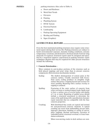 -NOTES-         parking structures. Also, refer to Table A.
                a. Doors and Hardware
                b. Metal Stair Treads
                c. Elevators
                d. Painting
                e. Plumbing System
                f.   HVAC System
                g. Electrical System
                h. Landscaping
                i.   Parking Operating Equipment
                j.   Rooﬁng and Flashing
                k. Signs (Graphics)

          2.4 STRUCTURAL REPAIRS

          Even the best maintained parking structures may require some struc-
          tural repairs during their service life. Parking structures are subject to
          harsh environmental exposure, dynamic loading conditions, extreme
          temperature variations, and destructive chemical attacks from de-icing
          materials. If required, structural repairs must be designed and speci-
          ﬁed by a structural engineer experienced in parking structure repair
          techniques. Repairs that may be required for older precast structures
          include the following:

          • Concrete Deterioration –
             More common in cast-in-place portions of the structure such as
             ﬁeld placed toppings and pour strips than in precast concrete
             components. Deterioration mechanisms include:
             Scaling:           The shallow disintegration of cement paste at the
                                concrete surface. Usually associated with freeze-
                                thaw cycles, scaling produces an unsightly rough
                                surface that poses a tripping hazard and recesses for
                                water ponding. Repairing with a surface overlay or
                                topping is common.
             Spalling:          Fracturing of the outer surface of concrete from
                                rebar corrosion or isolated impact loads. Spalls tend
                                to have a surface area of several inches and depths
                                of 1 in. or more. Repairing of spalled areas should
                                include a structural assessment to determine the
                                cause of the spall along with a speciﬁcation of proper
                                repair materials that are compatible with the base
                                concrete properties.
             Cracking:          Well distributed ﬁne cracks are typical and normal
                                for non-prestressed concrete elements. A typical
                                cracking can occur from mishandling precast units,
                                improper placement, ﬁnishing or curing of cast-in-
                                place toppings, thermal movements, corrosion of
                                embedded metal, structural overload, or from foun-
                                dation settlement.
                                Minor non-moving cracks in deck surfaces are non-

                         -16-
 