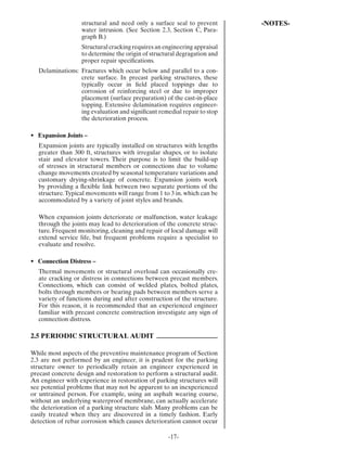 structural and need only a surface seal to prevent      -NOTES-
                   water intrusion. (See Section 2.3, Section C, Para-
                   graph B.)
                   Structural cracking requires an engineering appraisal
                   to determine the origin of structural degragation and
                   proper repair speciﬁcations.
  Delaminations: Fractures which occur below and parallel to a con-
                 crete surface. In precast parking structures, these
                 typically occur in ﬁeld placed toppings due to
                 corrosion of reinforcing steel or due to improper
                 placement (surface preparation) of the cast-in-place
                 topping. Extensive delamination requires engineer-
                 ing evaluation and signiﬁcant remedial repair to stop
                 the deterioration process.

• Expansion Joints –
  Expansion joints are typically installed on structures with lengths
  greater than 300 ft, structures with irregular shapes, or to isolate
  stair and elevator towers. Their purpose is to limit the build-up
  of stresses in structural members or connections due to volume
  change movements created by seasonal temperature variations and
  customary drying-shrinkage of concrete. Expansion joints work
  by providing a ﬂexible link between two separate portions of the
  structure. Typical movements will range from 1 to 3 in. which can be
  accommodated by a variety of joint styles and brands.

  When expansion joints deteriorate or malfunction, water leakage
  through the joints may lead to deterioration of the concrete struc-
  ture. Frequent monitoring, cleaning and repair of local damage will
  extend service life, but frequent problems require a specialist to
  evaluate and resolve.

• Connection Distress –
  Thermal movements or structural overload can occasionally cre-
  ate cracking or distress in connections between precast members.
  Connections, which can consist of welded plates, bolted plates,
  bolts through members or bearing pads between members serve a
  variety of functions during and after construction of the structure.
  For this reason, it is recommended that an experienced engineer
  familiar with precast concrete construction investigate any sign of
  connection distress.

2.5 PERIODIC STRUCTURAL AUDIT

While most aspects of the preventive maintenance program of Section
2.3 are not performed by an engineer, it is prudent for the parking
structure owner to periodically retain an engineer experienced in
precast concrete design and restoration to perform a structural audit.
An engineer with experience in restoration of parking structures will
see potential problems that may not be apparent to an inexperienced
or untrained person. For example, using an asphalt wearing course,
without an underlying waterproof membrane, can actually accelerate
the deterioration of a parking structure slab. Many problems can be
easily treated when they are discovered in a timely fashion. Early
detection of rebar corrosion which causes deterioration cannot occur

                                                    -17-
 