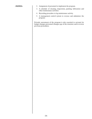 -NOTES-     2. Assignment of personnel to implement the program.
            3. A schedule of cleaning, inspections, painting, lubrication and
               other maintenance activities.
            4. Recording procedure to log maintenance activity.
            5. A management control system to oversee and administer the
               program.

          Periodic assessment of the program is also essential to account for
          budget changes, personnel changes, age of the structure and to review
          previous procedures.




                        -20-
 