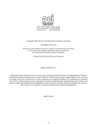 PRECAST/ PRESTRESSED
                                                  CONCRETE INSTITUTE

                                       209 W. Jackson Boulevard, Chicago, IL 60606
                                       Phone: (312) 786-0300 Fax: (312) 786-0353
                                       http://www.pci.org     e-mail: info@pci.org




                        Copyright 2004 The Precast/Prestressed Concrete Institute

                                              All Rights Reserved

                   No part of this document may be copied or reproduced in any form
                         or by any means without the prior written consent of
                                the Precast/Prestressed Concrete Institute.

                                  Printed in the United States of America




                                              ISBN 0-937040-70-3



  Substantial effort has been made to ensure that all data and information in this Maintenance Manual
for Precast Parking Structures are accurate. However, PCI cannot accept responsibility for any errors or
 oversights in the use of material or in the preparation of engineering plans. This publication is intended
 for use by professional personnel competent to evaluate the significance and limitations of its contents and
 able to accept responsibility for the application of the material it contains. Special conditions on a project
                 may require more specific evaluation and practical engineering judgment.




                                                   MNL-136-04




                                                          -ii-
 