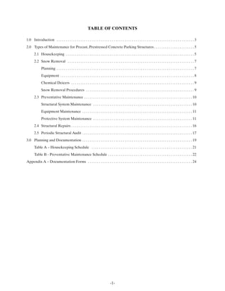 TABLE OF CONTENTS

1.0 Introduction . . . . . . . . . . . . . . . . . . . . . . . . . . . . . . . . . . . . . . . . . . . . . . . . . . . . . . . . . . . . . . . . . . . . . . . . . . . 3
2.0 Types of Maintenance for Precast, Prestressed Concrete Parking Structures . . . . . . . . . . . . . . . . . . . . . . 5
       2.1 Housekeeping . . . . . . . . . . . . . . . . . . . . . . . . . . . . . . . . . . . . . . . . . . . . . . . . . . . . . . . . . . . . . . . . . . . . . . 5
       2.2 Snow Removal . . . . . . . . . . . . . . . . . . . . . . . . . . . . . . . . . . . . . . . . . . . . . . . . . . . . . . . . . . . . . . . . . . . . . 7
              Planning . . . . . . . . . . . . . . . . . . . . . . . . . . . . . . . . . . . . . . . . . . . . . . . . . . . . . . . . . . . . . . . . . . . . . . . . . . . 7
              Equipment . . . . . . . . . . . . . . . . . . . . . . . . . . . . . . . . . . . . . . . . . . . . . . . . . . . . . . . . . . . . . . . . . . . . . . . . . 8
              Chemical Deicers . . . . . . . . . . . . . . . . . . . . . . . . . . . . . . . . . . . . . . . . . . . . . . . . . . . . . . . . . . . . . . . . . . . 9
              Snow Removal Procedures . . . . . . . . . . . . . . . . . . . . . . . . . . . . . . . . . . . . . . . . . . . . . . . . . . . . . . . . . . . 9
       2.3 Preventative Maintenance . . . . . . . . . . . . . . . . . . . . . . . . . . . . . . . . . . . . . . . . . . . . . . . . . . . . . . . . . . . 10
              Structural System Maintenance . . . . . . . . . . . . . . . . . . . . . . . . . . . . . . . . . . . . . . . . . . . . . . . . . . . . . . 10
              Equipment Maintenance . . . . . . . . . . . . . . . . . . . . . . . . . . . . . . . . . . . . . . . . . . . . . . . . . . . . . . . . . . . . 11
              Protective System Maintenance . . . . . . . . . . . . . . . . . . . . . . . . . . . . . . . . . . . . . . . . . . . . . . . . . . . . . . 11
       2.4 Structural Repairs . . . . . . . . . . . . . . . . . . . . . . . . . . . . . . . . . . . . . . . . . . . . . . . . . . . . . . . . . . . . . . . . . . 16
       2.5 Periodic Structural Audit . . . . . . . . . . . . . . . . . . . . . . . . . . . . . . . . . . . . . . . . . . . . . . . . . . . . . . . . . . . . 17
3.0 Planning and Documentation . . . . . . . . . . . . . . . . . . . . . . . . . . . . . . . . . . . . . . . . . . . . . . . . . . . . . . . . . . . . 19
       Table A – Housekeeping Schedule . . . . . . . . . . . . . . . . . . . . . . . . . . . . . . . . . . . . . . . . . . . . . . . . . . . . . . . 21
       Table B - Preventative Maintenance Schedule . . . . . . . . . . . . . . . . . . . . . . . . . . . . . . . . . . . . . . . . . . . . . . 22
Appendix A – Documentation Forms . . . . . . . . . . . . . . . . . . . . . . . . . . . . . . . . . . . . . . . . . . . . . . . . . . . . . . . . . 24




                                                                                     -1-
 