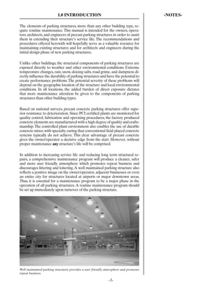 1.0 INTRODUCTION                                            -NOTES-

The elements of parking structures, more than any other building type, re-
quire routine maintenance. This manual is intended for the owners, opera-
tors, architects, and engineers of precast parking structures in order to assist
them in extending their structure’s service life. The recommendations and
procedures offered herewith will hopefully serve as a valuable resource for
maintaining existing structures and for architects and engineers during the
initial design phase of new parking structures.

Unlike other buildings, the structural components of parking structures are
exposed directly to weather and other environmental conditions. Extreme
temperature changes, rain, snow, deicing salts, road grime, and dampness di-
rectly inﬂuence the durability of parking structures and have the potential to
create performance problems. The potential severity of these problems will
depend on the geographic location of the structure and local environmental
conditions. In all locations, the added burden of direct exposure dictates
that more maintenance attention be given to the components of parking
structures than other building types.

Based on national surveys, precast concrete parking structures offer supe-
rior resistance to deterioration. Since PCI certiﬁed plants are monitored for
quality control, fabrication and operating procedures, the factory produced
concrete elements are manufactured with a high degree of quality and crafts-
manship. The controlled plant environment also enables the use of durable
concrete mixes with specialty curing that conventional ﬁeld placed concrete
systems typically do not achieve. This clear advantage of precast concrete
gives the owner/operator a decisive edge from the start. However, without
proper maintenance any structure’s life will be comprised.

In addition to increasing service life and reducing long term structural re-
pairs, a comprehensive maintenance program will produce a cleaner, safer
and more user friendly atmosphere which promotes repeat business and
discourages littering and loitering. A well maintained parking structure also
reﬂects a positive image on the owner/operator, adjacent businesses or even
an entire city for structures located at airports or major downtown areas.
Thus, it is essential for a maintenance program to be a major phase in the
operation of all parking structures. A routine maintenance program should
be set up immediately upon turnover of the parking structure.




Well maintained parking structures provides a user friendly atmosphere and promotes
repeat business.

                                                             -3-
 