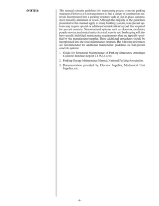 -NOTES-   This manual contains guidelines for maintaining precast concrete parking
          structures. However, it is not uncommon to ﬁnd a variety of construction ma-
          terials incorporated into a parking structure such as cast-in-place concrete,
          steel, masonry, aluminum or wood. Although the majority of the guidelines
          presented in this manual apply to many building systems, non-precast sys-
          tems may require special or additional consideration beyond that required
          for precast concrete. Non-structural systems such as elevators, escalators,
          people movers, mechanical units, electrical, security and landscaping will also
          have speciﬁc individual maintenance requirements that are typically speci-
          ﬁed by the manufacturer/supplier. These additional procedures should be
          incorporated into the total maintenance program. The following references
          are recommended for additional maintenance guidelines on non-precast
          concrete systems:
          1. Guide for Structural Maintenance of Parking Structures, American
             Concrete Institute Report CI 362.2 R-00.
          2. Parking Garage Maintenance Manual, National Parking Association.
          3. Documentation provided by Elevator Supplier, Mechanical Unit
             Supplier, etc.




                           -4-
 