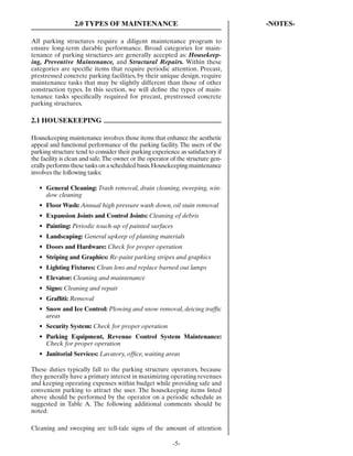 2.0 TYPES OF MAINTENANCE                                        -NOTES-

All parking structures require a diligent maintenance program to
ensure long-term durable performance. Broad categories for main-
tenance of parking structures are generally accepted as: Housekeep-
ing, Preventive Maintenance, and Structural Repairs. Within these
categories are speciﬁc items that require periodic attention. Precast,
prestressed concrete parking facilities, by their unique design, require
maintenance tasks that may be slightly different than those of other
construction types. In this section, we will deﬁne the types of main-
tenance tasks speciﬁcally required for precast, prestressed concrete
parking structures.

2.1 HOUSEKEEPING

Housekeeping maintenance involves those items that enhance the aesthetic
appeal and functional performance of the parking facility. The users of the
parking structure tend to consider their parking experience as satisfactory if
the facility is clean and safe. The owner or the operator of the structure gen-
erally performs these tasks on a scheduled basis. Housekeeping maintenance
involves the following tasks:

   • General Cleaning: Trash removal, drain cleaning, sweeping, win-
     dow cleaning
   • Floor Wash: Annual high pressure wash down, oil stain removal
   • Expansion Joints and Control Joints: Cleaning of debris
   • Painting: Periodic touch-up of painted surfaces
   • Landscaping: General upkeep of planting materials
   • Doors and Hardware: Check for proper operation
   • Striping and Graphics: Re-paint parking stripes and graphics
   • Lighting Fixtures: Clean lens and replace burned out lamps
   • Elevator: Cleaning and maintenance
   • Signs: Cleaning and repair
   • Grafﬁti: Removal
   • Snow and Ice Control: Plowing and snow removal, deicing trafﬁc
     areas
   • Security System: Check for proper operation
   • Parking Equipment, Revenue Control System Maintenance:
     Check for proper operation
   • Janitorial Services: Lavatory, ofﬁce, waiting areas

These duties typically fall to the parking structure operators, because
they generally have a primary interest in maximizing operating revenues
and keeping operating expenses within budget while providing safe and
convenient parking to attract the user. The housekeeping items listed
above should be performed by the operator on a periodic schedule as
suggested in Table A. The following additional comments should be
noted:

Cleaning and sweeping are tell-tale signs of the amount of attention

                                                          -5-
 