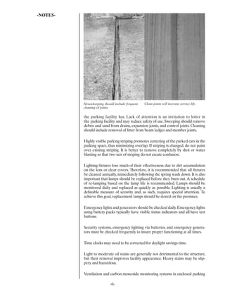 -NOTES-




          Housekeeping should include frequent   Clean joints will increase service life.
          cleaning of joints.

          the parking facility has. Lack of attention is an invitation to loiter in
          the parking facility and may reduce safety of use. Sweeping should remove
          debris and sand from drains, expansion joints, and control joints. Cleaning
          should include removal of litter from beam ledges and member joints.

          Highly visible parking striping promotes centering of the parked cars in the
          parking space, thus minimizing overlap. If striping is changed, do not paint
          over existing striping. It is better to remove completely by shot or water
          blasting so that two sets of striping do not create confusion.

          Lighting ﬁxtures lose much of their effectiveness due to dirt accumulation
          on the lens or clear covers. Therefore, it is recommended that all ﬁxtures
          be cleaned annually, immediately following the spring wash down. It is also
          important that lamps should be replaced before they burn out. A schedule
          of re-lamping based on the lamp life is recommended. Lamps should be
          monitored daily and replaced as quickly as possible. Lighting is usually a
          deﬁnable measure of security and, as such, requires special attention. To
          achieve this goal, replacement lamps should be stored on the premises.

          Emergency lights and generators should be checked daily. Emergency lights
          using battery packs typically have visible status indicators and all have test
          buttons.

          Security systems, emergency lighting via batteries, and emergency genera-
          tors must be checked frequently to insure proper functioning at all times.

          Time clocks may need to be corrected for daylight savings time.

          Light to moderate oil stains are generally not detrimental to the structure,
          but their removal improves facility appearance. Heavy stains may be slip-
          pery and hazardous.

          Ventilation and carbon monoxide monitoring systems in enclosed parking

                           -6-
 