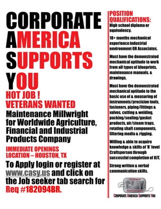 CORPORATE
AMERICA
SUPPORTS
YOUHOT JOB !
VETERANS WANTED
Maintenance Millwright
for Worldwide Agriculture,
Financial and Industrial
Products Company
IMMEDIATE OPENINGS
LOCATION – HOUSTON, TX
To Apply login or register at
www.casy.us and click on
the Job seeker tab search for
Req #182094BR.
POSITION
QUALIFICATIONS:
High school diploma or
equivalency.
18+ months mechanical
experienceindustrial
environment OR Associates.
Must have the demonstrated
mechanical aptitude to work
from all types of blueprints,
maintenance manuals, &
drawings.
Must have the demonstrated
mechanical aptitude to the
basic use of & measuring of
instruments/precision tools,
fasteners, piping/fittings &
valves, cutting & welding,
packing/sealing/gasket
products, air/steam traps,
rotating shaft components,
filtering media & rigging.
Willing & able to acquire
knowledge & skills of ‘B’ level
Craftsperson through
successfulcompletion of OJT.
Strong written & verbal
communication skills.
 
