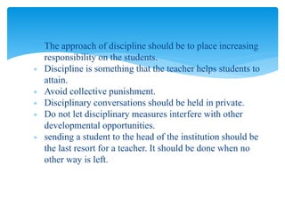 The approach of discipline should be to place increasing
responsibility on the students.
 Discipline is something that the teacher helps students to
attain.
 Avoid collective punishment.
 Disciplinary conversations should be held in private.
 Do not let disciplinary measures interfere with other
developmental opportunities.
 sending a student to the head of the institution should be
the last resort for a teacher. It should be done when no
other way is left.
 