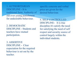 1. AUTHORITARIAN
DISCIPLINE - It is
traditional form. Authority of
old over young punishment
for undesirable behaviour.
2. DEMOCRATIC
DISCIPLINE - Students and
teachers have mutual
participation.
3. ASSERTIVE
DISCIPLINE - Clear
expectation for the required
behaviour is set out by the
teacher.
specific concrete and verbal
price are given for the
desired behaviour.
4. SELF CONTROLLED
DISCIPLINE- It is true
discipline it's satisfy the need
for satisfying the need of self
respect and security source of
control largely within the
individual students.
 