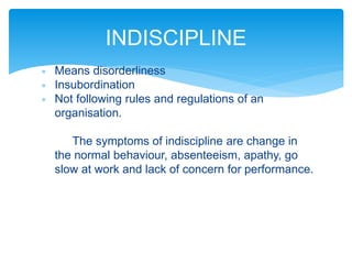  Means disorderliness
 Insubordination
 Not following rules and regulations of an
organisation.
The symptoms of indiscipline are change in
the normal behaviour, absenteeism, apathy, go
slow at work and lack of concern for performance.
INDISCIPLINE
 