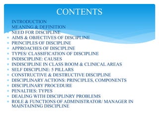  INTRODUCTION
 MEANING & DEFINITION
 NEED FOR DISCIPLINE
 AIMS & OBJECTIVES OF DISCIPLINE
 PRINCIPLES OF DISCIPLINE
 APPROACHES OF DISCIPLINE
 TYPES/ CLASSIFICATION OF DISCIPLINE
 INDISCIPLINE: CAUSES
 INDISCIPLINE IN CLASS ROOM & CLINICAL AREAS
 SELF DISCIPLINE: 5 PILLARS
 CONSTRUCTIVE & DESTRUCTIVE DISCIPLINE
 DISCIPLINARY ACTIONS: PRINCIPLES, COMPONENTS
 DISCIPLINARY PROCEDURE
 PENALTIES: TYPES
 DEALING WITH DISCIPLINRY PROBLEMS
 ROLE & FUNCTIONS OF ADMINISTRATOR/ MANAGER IN
MAINTAINING DISCIPLINE
CONTENTS
 