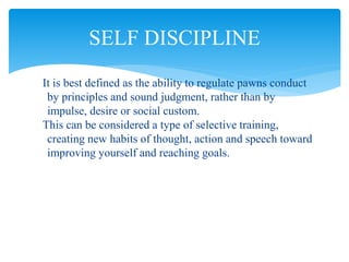 It is best defined as the ability to regulate pawns conduct
by principles and sound judgment, rather than by
impulse, desire or social custom.
This can be considered a type of selective training,
creating new habits of thought, action and speech toward
improving yourself and reaching goals.
SELF DISCIPLINE
 